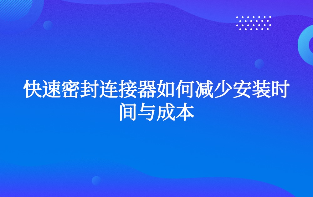 快速密封连接器如何减少安装时间与成本